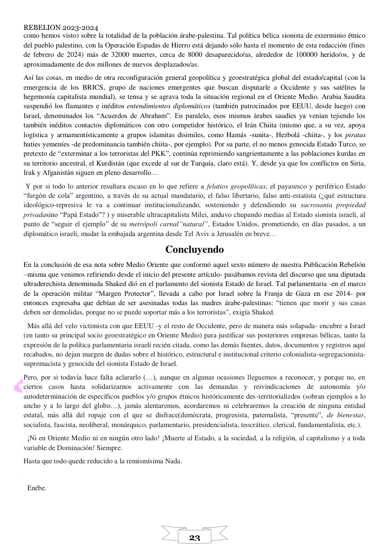 REBELION 2023-2024 como hemos visto) sobre la totalidad de la poblacién drabe-palestina. Tal politica bélica sionista de exterminio étnico del pueblo palestino, con la Operacion Espadas de Hierro estd dejando s6lo hasta el momento de esta redaccion (fines de febrero de 2024) mds de 32000 muertes, cerca de 8000 desaparecidofas, alrededor de 100000 herido/os, y de aproximadamente de dos millones de nuevos desplazados/as. Asf las cosas, en medio de otra reconfiguracion general geopolitica y geoestratégica global del estadofcapital (con la emergencia de los BRICS, grupo de naciones emergentes que buscan disputarle a Occidente y sus satelites la hegemonia capitalista mundial), se tensa y se agrava toda la situaci6n regional en el Oriente Medio. Arabia Saudita suspendid los flamantes e inéditos entendimientos diplomaticos (también patrocinados por EEUU, desde luego) con Israel, denominados los “Acuerdos de Abraham”. En paralelo, esos mismos drabes saudies ya venian tejiendo los también inéditos contactos diplomaticos con otro competidor histérico, el Irdn Chiita (mismo que, a su vez, apoya logistica y armamentisticamente a grupos islamitas disimiles, como Hamds -sunita-, Hezbold -chiita-, y los piratas huties yementes -de predominancia también chiita- por ejemplo). Por su parte, el no menos genocida Estado Turco, so pretexto de “exterminar a los terroristas del PKK”, continta reprimiendo sangrientamente a las poblaciones kurdas en su territorio ancestral, el Kurdistdn (que excede al sur de Turquia, claro estd). Y, desde ya que los conflictos en Siria, Irak y Afganistan siguen en pleno desarrollo. Y por si todo lo anterior resultara escaso en lo que refiere a felatios geopoliticas, el payasesco y periférico Estado “furg6n de cola” argentino, a través de su actual mandatario, el falso libertario, falso anti-estatista (;qué estructura ideoldgico-represiva le va a continuar institucionalizando, sosteniendo y defendiendo su sacrosanta propiedad privadasino “Papi Estado™ ) y miserable ultracapitalista Milei, anduvo chupando medias al Estado sionista isracli, al punto de “seguir el cjemplo” de su metrdpoli carnal “natural”’, Estados Unidos, prometiendo, en dias pasados, a un diplomitico isracli, mudar la embajada argentina desde Tel Aviva Jerusalén en breve, Concluyendo En la conclusi6n de esa nota sobre Medio Oriente que conformd aguel sexto nimero de nuestra Publicaci6n Rebelion ~misma que venimos refiriendo desde el inicio del presente articulo- pasébamos revista del discurso que una diputada ultraderechista denominada Shaked di6 en el parlamento del sionista Estado de Israel. Tal parlamentaria -en el marco de la operacion militar “Margen Protector”, llevada a cabo por Israel sobre la Franja de Gaza en ese 2014~ por entonces expresaba que debfan de ser asesinadas todas las madres drabe-palestinas: “tienen que morir y sus casas deben ser demolidas, porgue no se puede soportar mds a los terroristas”, exigfa Shaked. Mis alld del velo victimista con que EEUU -y el resto de Occidente, pero de manera mds solapada- encubre a Israel (en tanto su principal socio geoestratégico en Oriente Medio) para justificar sus posteriores empresas bélicas, tanto la expresién de la politica parlamentaria israelf recién citada, como las demds fuentes, datos, documentos y registros aqui recabados, no dejan margen de dudas sobre el historico, estructural e institucional criterio colonialista-segregacionista- supremacista y genocida del sionista Estado de Israel, Pero, por si todavia hace falta aclararlo (..., aunque en algunas ocasiones lleguemos a reconocer, y porque no, en ciertos casos hasta solidarizarnos activamente con las demandas y reivindicaciones de autonomia ylo autodeterminacion de especificos pueblos y/o grupos étnicos histéricamente des-territorializdos (sobran ejemplos a lo ancho y a o largo del globo...), jamés alentaremos, acordaremos ni celebraremos la creacion de ninguna entidad estatal, més alla del ropaje con el que se disfrace(demdcrata, progresista, paternalista, “presente”, de bienestar, socialista, fascista, neoliberal, mondrquico, parlamentario, presidencialista, teocrdtico, clerical, fundamentalista, etc.). iNi en Oriente Medio ni en ningdn otro lado! {Muerte al Estado, a la sociedad, a la religi6n, al capitalismo y a toda variable de Dominacién! Siempre. Hasta que todo quede reducido a la remismisima Nada. Enébe.